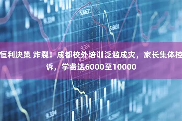 恒利决策 炸裂！成都校外培训泛滥成灾，家长集体控诉，学费达6000至10000