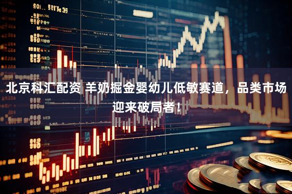 北京科汇配资 羊奶掘金婴幼儿低敏赛道，品类市场迎来破局者！