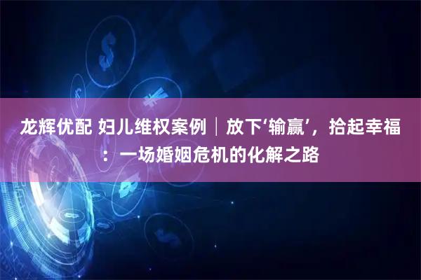 龙辉优配 妇儿维权案例│放下‘输赢’，拾起幸福：一场婚姻危机的化解之路