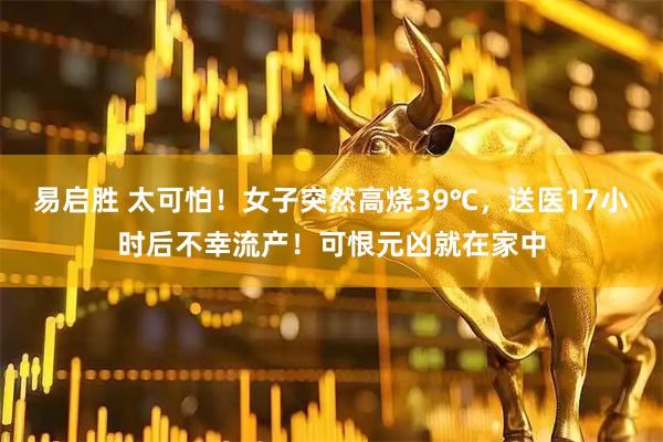 易启胜 太可怕！女子突然高烧39℃，送医17小时后不幸流产！可恨元凶就在家中