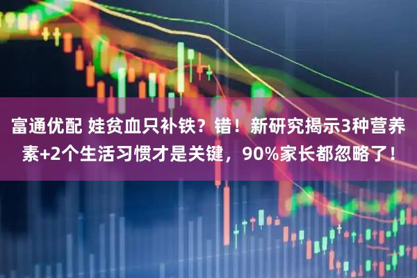 富通优配 娃贫血只补铁？错！新研究揭示3种营养素+2个生活习惯才是关键，90%家长都忽略了！
