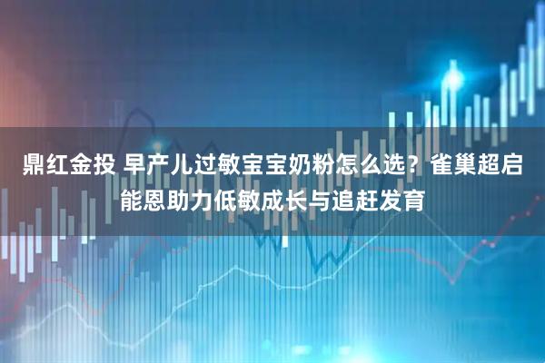 鼎红金投 早产儿过敏宝宝奶粉怎么选？雀巢超启能恩助力低敏成长与追赶发育