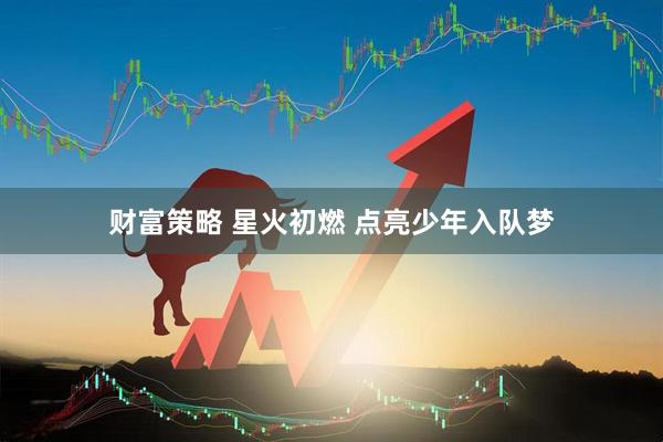 财富策略 星火初燃 点亮少年入队梦