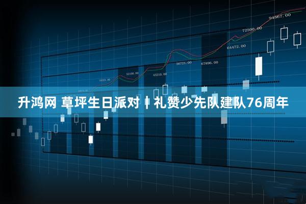 升鸿网 草坪生日派对｜礼赞少先队建队76周年