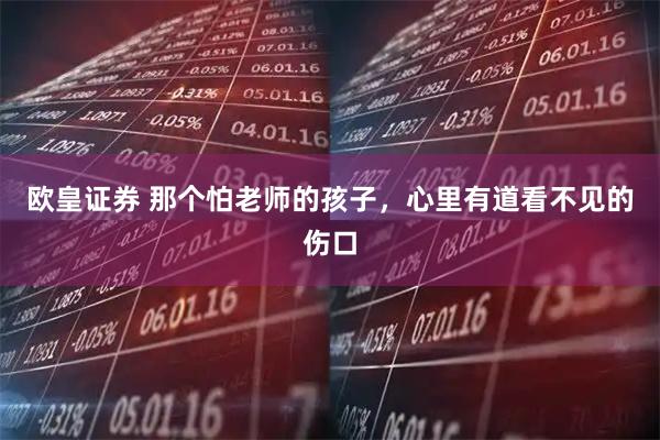 欧皇证券 那个怕老师的孩子，心里有道看不见的伤口