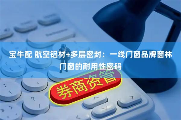 宝牛配 航空铝材+多层密封：一线门窗品牌窗林门窗的耐用性密码