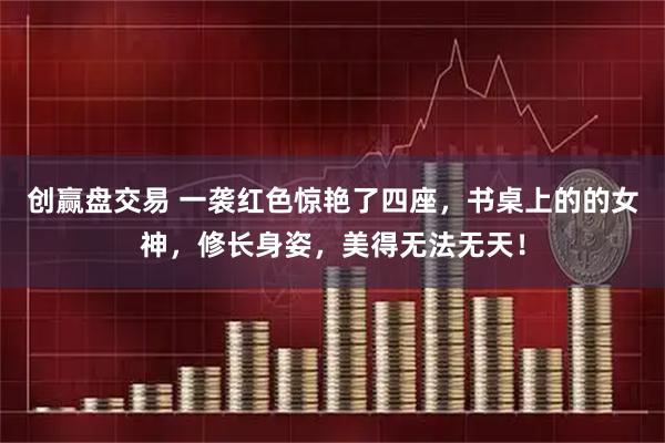 创赢盘交易 一袭红色惊艳了四座，书桌上的的女神，修长身姿，美得无法无天！