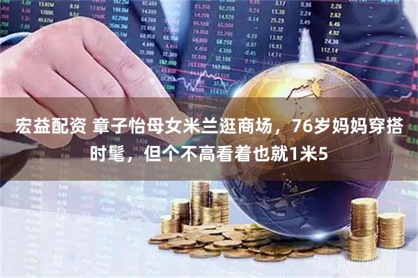 宏益配资 章子怡母女米兰逛商场，76岁妈妈穿搭时髦，但个不高看着也就1米5