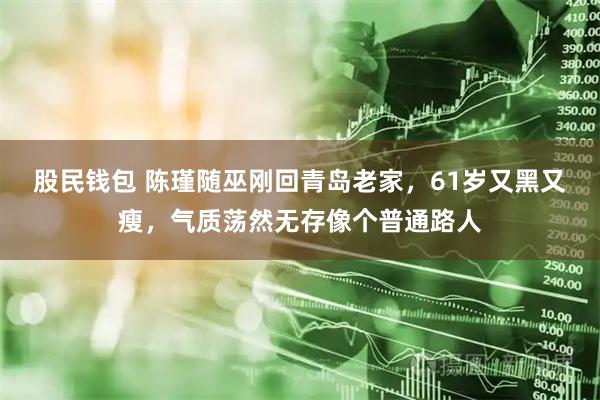 股民钱包 陈瑾随巫刚回青岛老家，61岁又黑又瘦，气质荡然无存像个普通路人