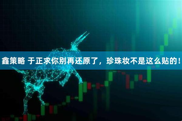 鑫策略 于正求你别再还原了，珍珠妆不是这么贴的！