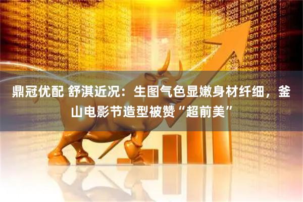 鼎冠优配 舒淇近况：生图气色显嫩身材纤细，釜山电影节造型被赞“超前美”