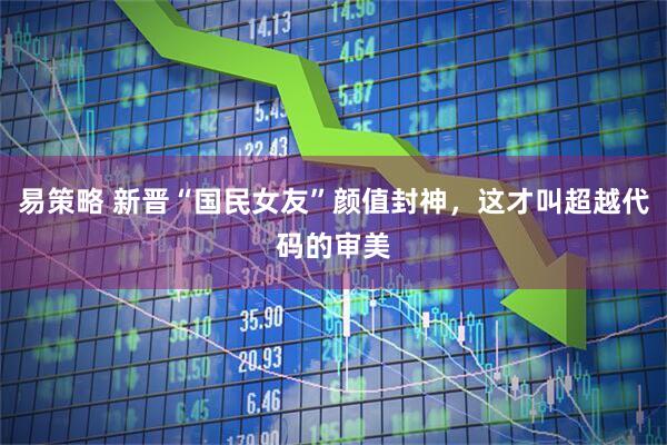 易策略 新晋“国民女友”颜值封神，这才叫超越代码的审美