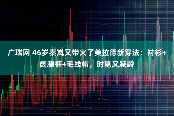 广瑞网 46岁秦岚又带火了美拉德新穿法：衬衫+阔腿裤+毛线帽，时髦又减龄