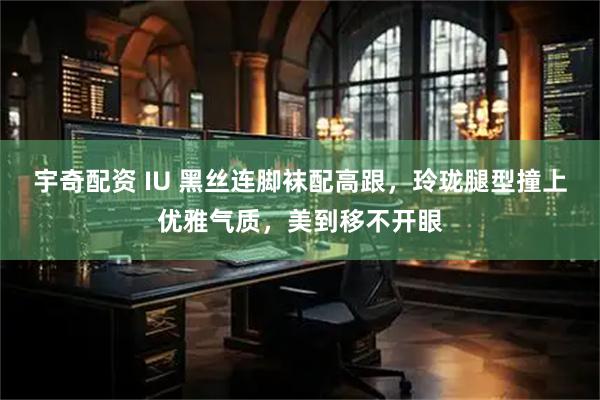 宇奇配资 IU 黑丝连脚袜配高跟，玲珑腿型撞上优雅气质，美到移不开眼