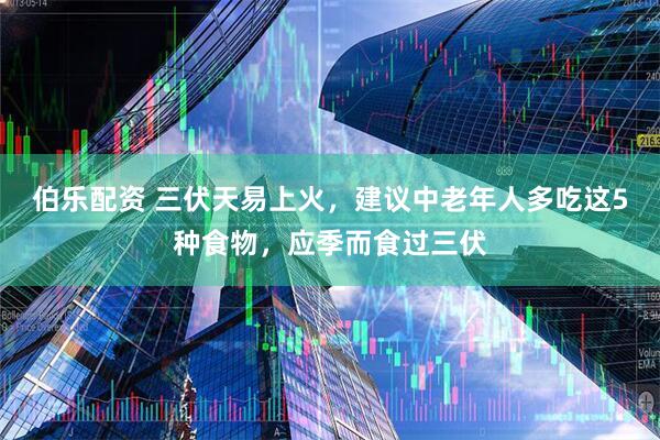 伯乐配资 三伏天易上火，建议中老年人多吃这5种食物，应季而食过三伏