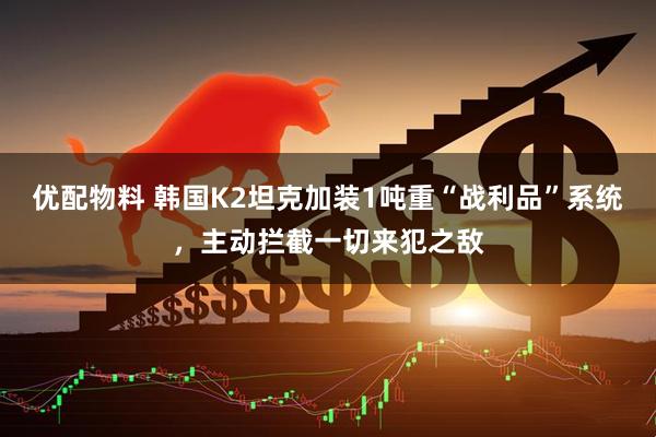 优配物料 韩国K2坦克加装1吨重“战利品”系统，主动拦截一切来犯之敌