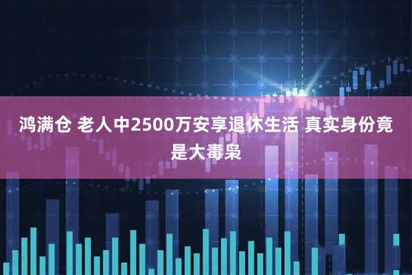 鸿满仓 老人中2500万安享退休生活 真实身份竟是大毒枭