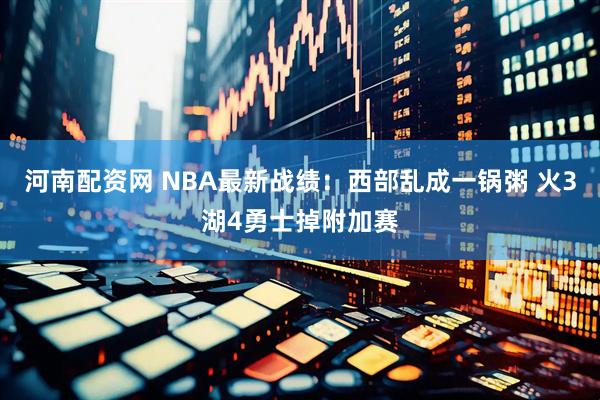 河南配资网 NBA最新战绩：西部乱成一锅粥 火3湖4勇士掉附加赛