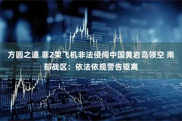 方圆之道 菲2架飞机非法侵闯中国黄岩岛领空 南部战区：依法依规警告驱离