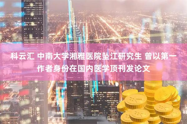 科云汇 中南大学湘雅医院坠江研究生 曾以第一作者身份在国内医学顶刊发论文