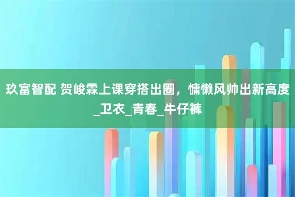 玖富智配 贺峻霖上课穿搭出圈，慵懒风帅出新高度_卫衣_青春_牛仔裤