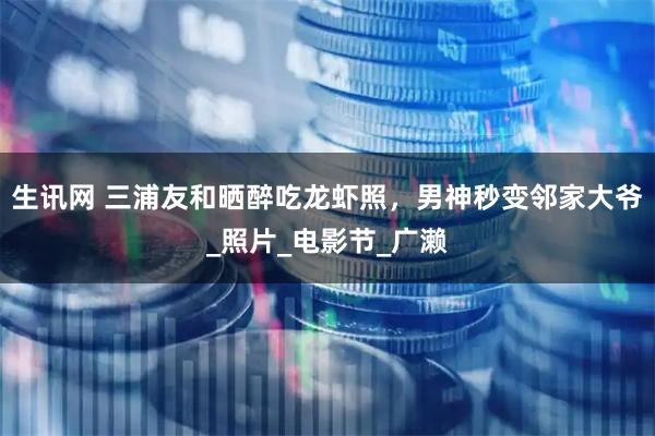 生讯网 三浦友和晒醉吃龙虾照，男神秒变邻家大爷_照片_电影节_广濑