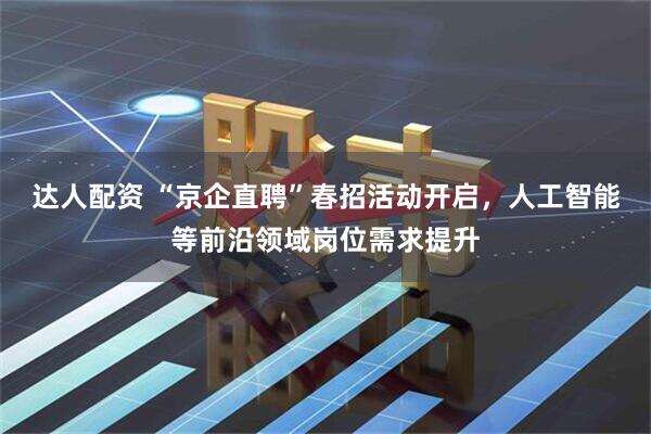达人配资 “京企直聘”春招活动开启，人工智能等前沿领域岗位需求提升