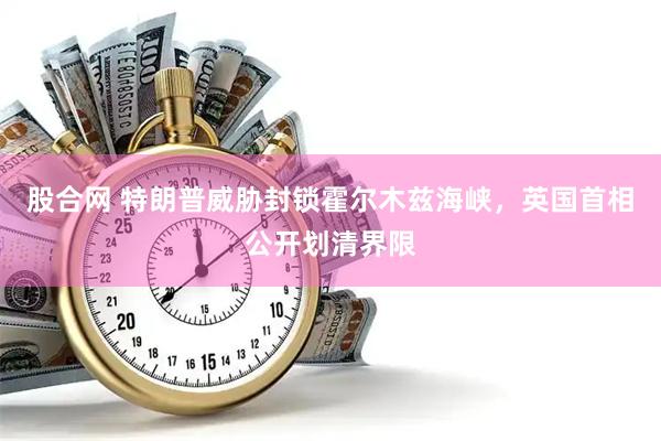 股合网 特朗普威胁封锁霍尔木兹海峡，英国首相公开划清界限