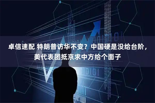 卓信速配 特朗普访华不变？中国硬是没给台阶，美代表团抵京求中方给个面子